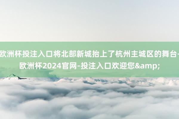 欧洲杯投注入口将北部新城抬上了杭州主城区的舞台-欧洲杯2024官网-投注入口欢迎您&