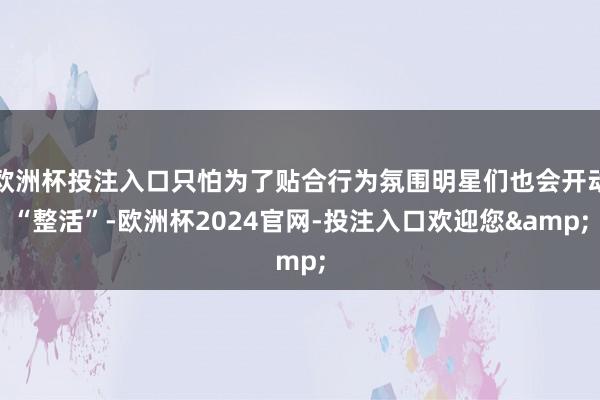 欧洲杯投注入口只怕为了贴合行为氛围明星们也会开动“整活”-欧洲杯2024官网-投注入口欢迎您&