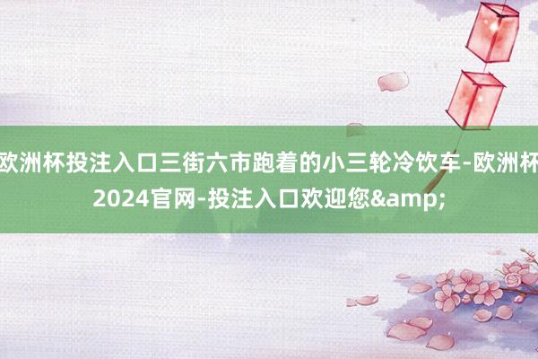 欧洲杯投注入口三街六市跑着的小三轮冷饮车-欧洲杯2024官网-投注入口欢迎您&
