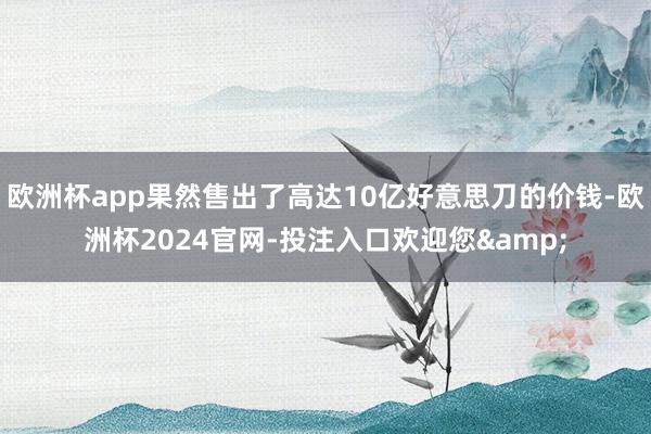 欧洲杯app果然售出了高达10亿好意思刀的价钱-欧洲杯2024官网-投注入口欢迎您&