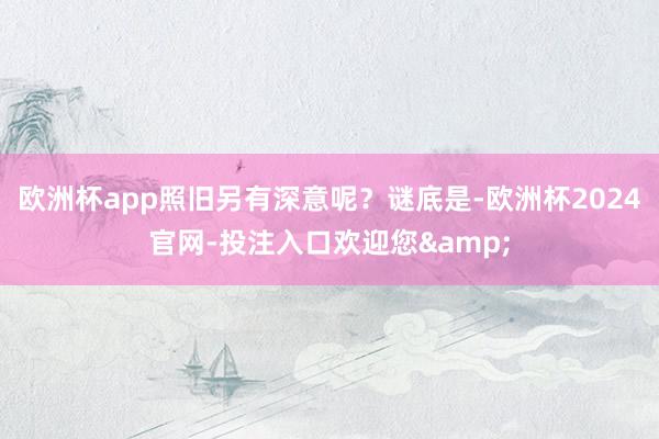 欧洲杯app照旧另有深意呢？谜底是-欧洲杯2024官网-投注入口欢迎您&