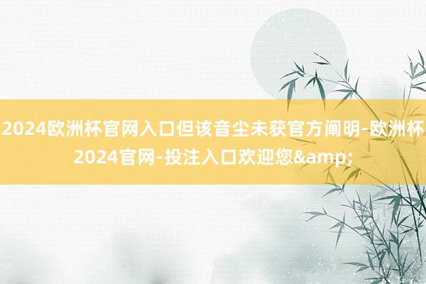 2024欧洲杯官网入口但该音尘未获官方阐明-欧洲杯2024官网-投注入口欢迎您&