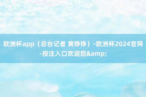 欧洲杯app（总台记者 黄铮铮）-欧洲杯2024官网-投注入口欢迎您&