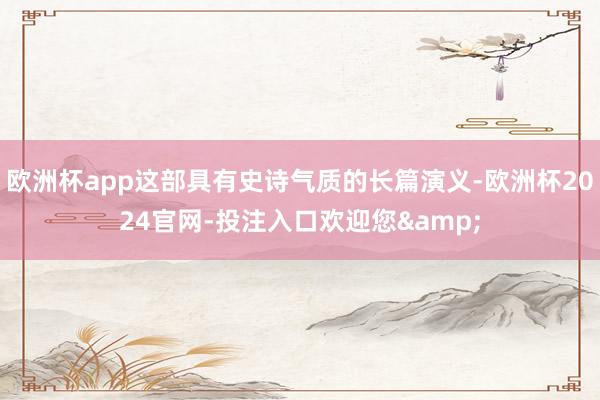 欧洲杯app这部具有史诗气质的长篇演义-欧洲杯2024官网-投注入口欢迎您&