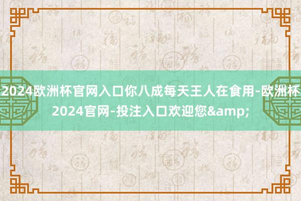 2024欧洲杯官网入口你八成每天王人在食用-欧洲杯2024官网-投注入口欢迎您&