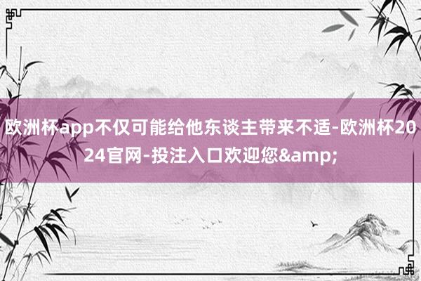 欧洲杯app不仅可能给他东谈主带来不适-欧洲杯2024官网-投注入口欢迎您&