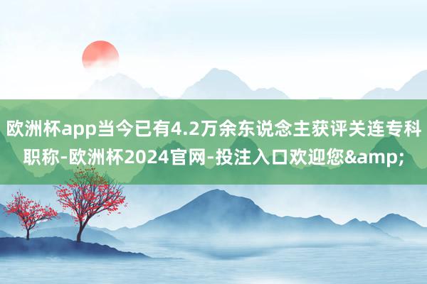 欧洲杯app当今已有4.2万余东说念主获评关连专科职称-欧洲杯2024官网-投注入口欢迎您&