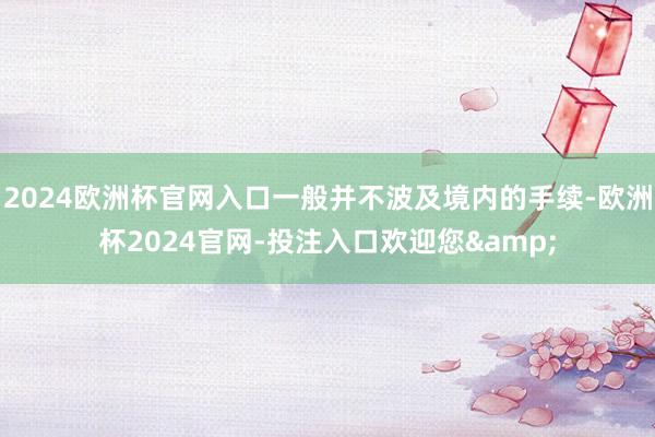 2024欧洲杯官网入口一般并不波及境内的手续-欧洲杯2024官网-投注入口欢迎您&