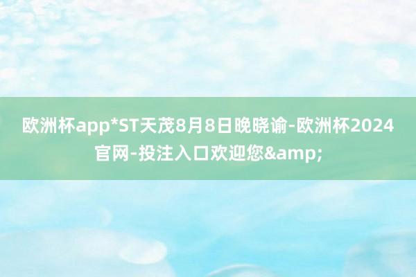 欧洲杯app　　*ST天茂8月8日晚晓谕-欧洲杯2024官网-投注入口欢迎您&