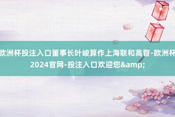 欧洲杯投注入口董事长叶峻算作上海联和高管-欧洲杯2024官网-投注入口欢迎您&