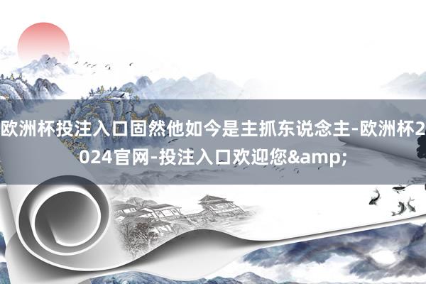 欧洲杯投注入口固然他如今是主抓东说念主-欧洲杯2024官网-投注入口欢迎您&