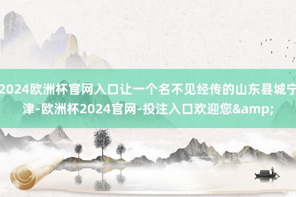 2024欧洲杯官网入口让一个名不见经传的山东县城宁津-欧洲杯2024官网-投注入口欢迎您&