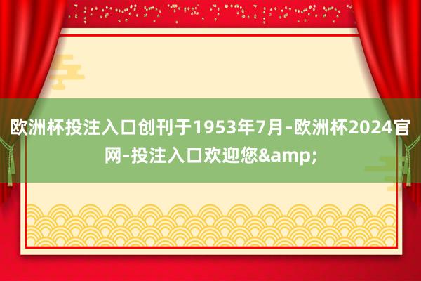 欧洲杯投注入口创刊于1953年7月-欧洲杯2024官网-投注入口欢迎您&