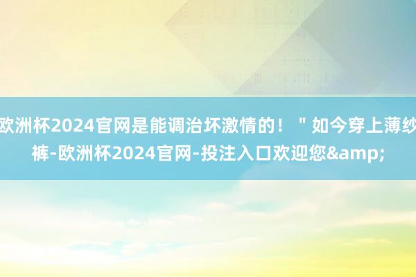 欧洲杯2024官网是能调治坏激情的！＂如今穿上薄纱裤-欧洲杯2024官网-投注入口欢迎您&