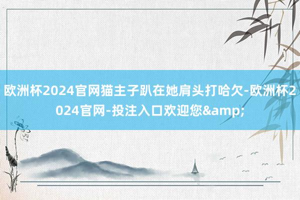 欧洲杯2024官网猫主子趴在她肩头打哈欠-欧洲杯2024官网-投注入口欢迎您&