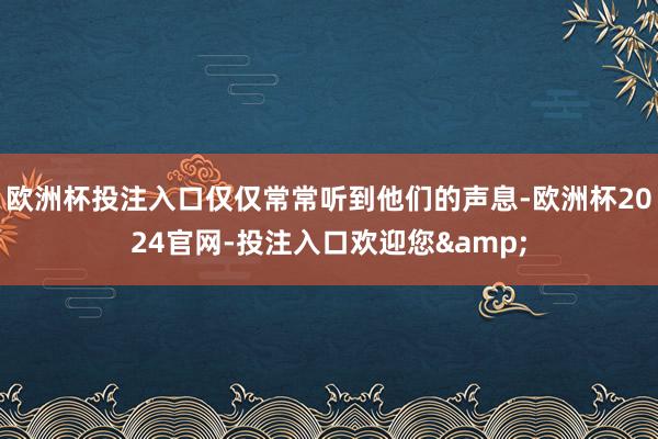 欧洲杯投注入口仅仅常常听到他们的声息-欧洲杯2024官网-投注入口欢迎您&