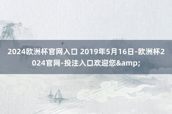 2024欧洲杯官网入口 2019年5月16日-欧洲杯2024官网-投注入口欢迎您&