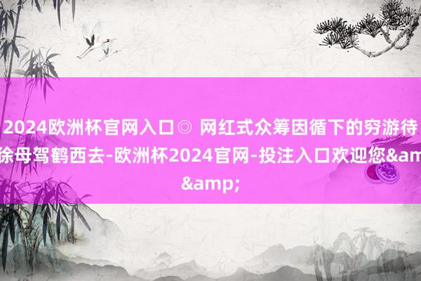 2024欧洲杯官网入口◎ 网红式众筹因循下的穷游待到徐母驾鹤西去-欧洲杯2024官网-投注入口欢迎您&