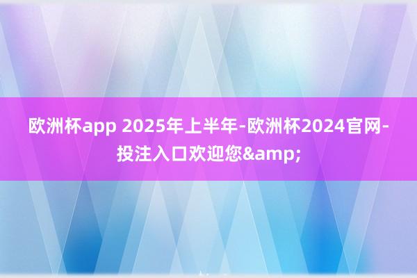 欧洲杯app 　　2025年上半年-欧洲杯2024官网-投注入口欢迎您&