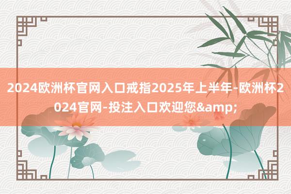2024欧洲杯官网入口戒指2025年上半年-欧洲杯2024官网-投注入口欢迎您&