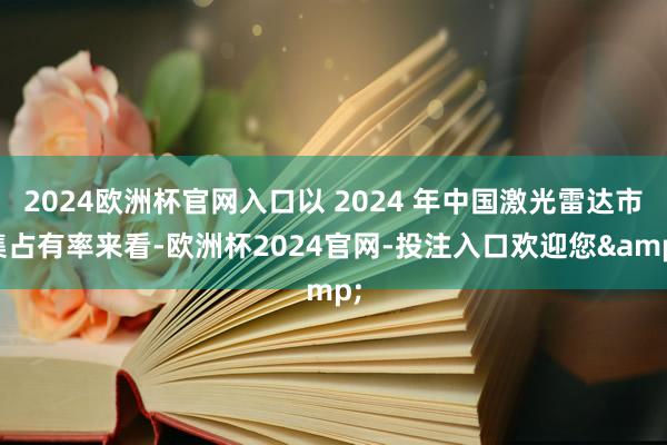 2024欧洲杯官网入口以 2024 年中国激光雷达市集占有率来看-欧洲杯2024官网-投注入口欢迎您&
