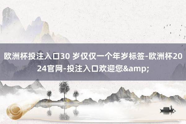 欧洲杯投注入口30 岁仅仅一个年岁标签-欧洲杯2024官网-投注入口欢迎您&