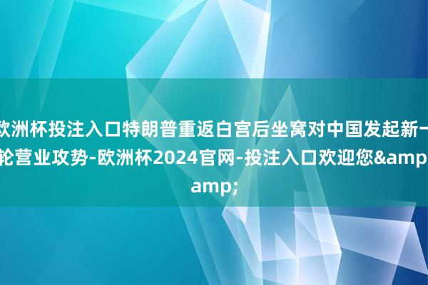 欧洲杯投注入口特朗普重返白宫后坐窝对中国发起新一轮营业攻势-欧洲杯2024官网-投注入口欢迎您&