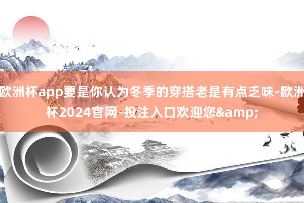 欧洲杯app要是你认为冬季的穿搭老是有点乏味-欧洲杯2024官网-投注入口欢迎您&