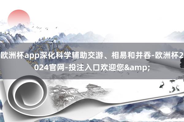 欧洲杯app深化科学辅助交游、相易和并吞-欧洲杯2024官网-投注入口欢迎您&