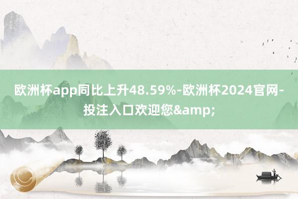 欧洲杯app同比上升48.59%-欧洲杯2024官网-投注入口欢迎您&