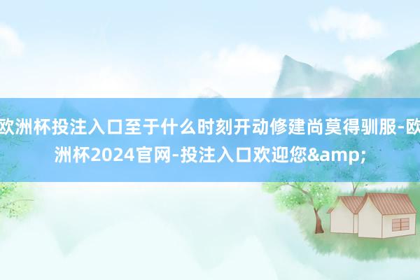 欧洲杯投注入口至于什么时刻开动修建尚莫得驯服-欧洲杯2024官网-投注入口欢迎您&