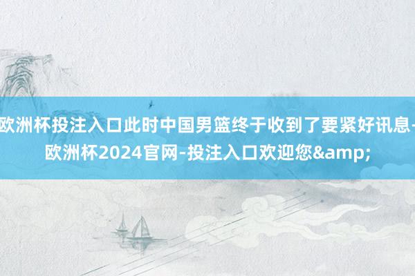 欧洲杯投注入口此时中国男篮终于收到了要紧好讯息-欧洲杯2024官网-投注入口欢迎您&