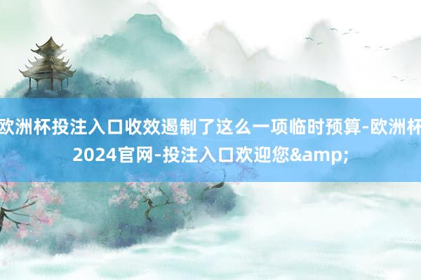 欧洲杯投注入口收效遏制了这么一项临时预算-欧洲杯2024官网-投注入口欢迎您&