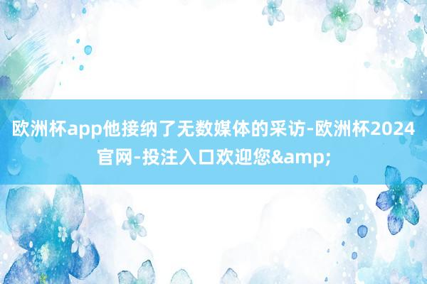 欧洲杯app他接纳了无数媒体的采访-欧洲杯2024官网-投注入口欢迎您&