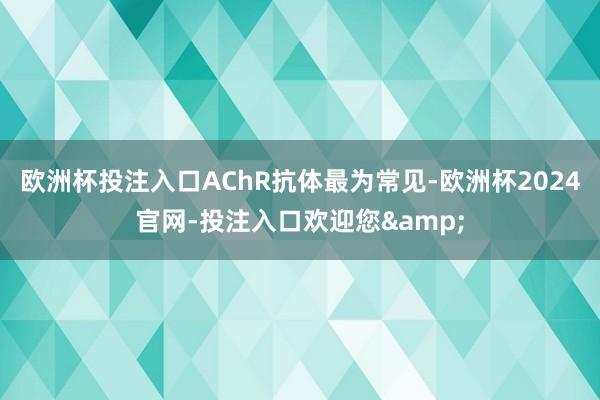 欧洲杯投注入口AChR抗体最为常见-欧洲杯2024官网-投注入口欢迎您&