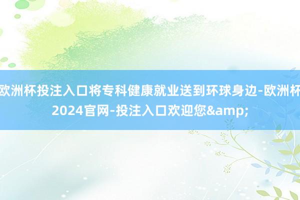 欧洲杯投注入口将专科健康就业送到环球身边-欧洲杯2024官网-投注入口欢迎您&