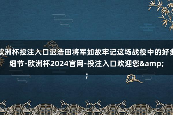 欧洲杯投注入口迟浩田将军如故牢记这场战役中的好多细节-欧洲杯2024官网-投注入口欢迎您&