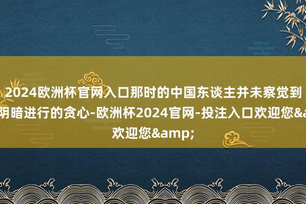 2024欧洲杯官网入口那时的中国东谈主并未察觉到这些阴暗进行的贪心-欧洲杯2024官网-投注入口欢迎您&