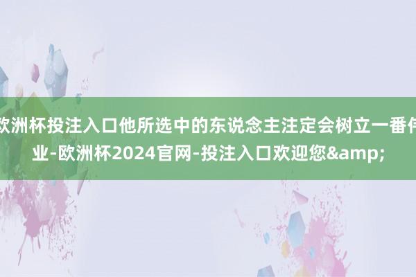 欧洲杯投注入口他所选中的东说念主注定会树立一番伟业-欧洲杯2024官网-投注入口欢迎您&