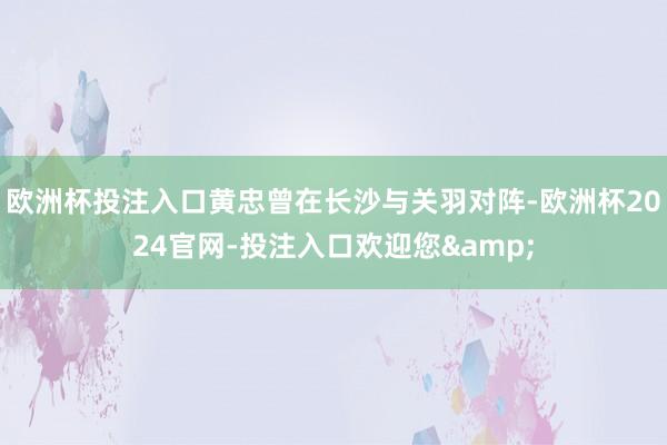 欧洲杯投注入口黄忠曾在长沙与关羽对阵-欧洲杯2024官网-投注入口欢迎您&