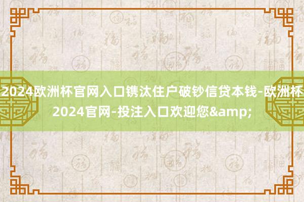 2024欧洲杯官网入口镌汰住户破钞信贷本钱-欧洲杯2024官网-投注入口欢迎您&
