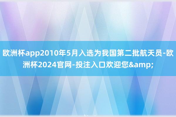欧洲杯app2010年5月入选为我国第二批航天员-欧洲杯2024官网-投注入口欢迎您&