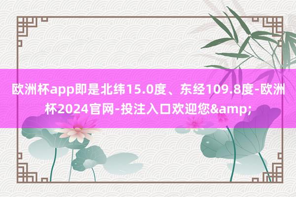欧洲杯app即是北纬15.0度、东经109.8度-欧洲杯2024官网-投注入口欢迎您&