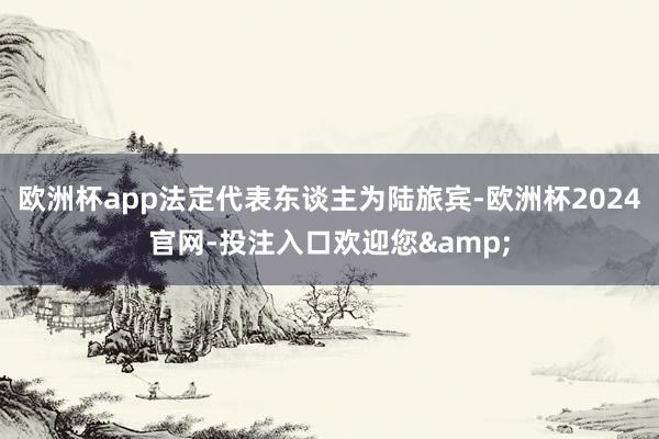 欧洲杯app法定代表东谈主为陆旅宾-欧洲杯2024官网-投注入口欢迎您&