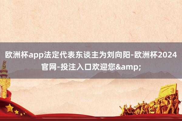 欧洲杯app法定代表东谈主为刘向阳-欧洲杯2024官网-投注入口欢迎您&