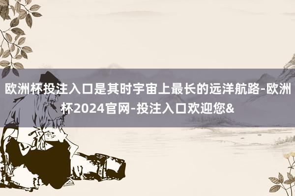 欧洲杯投注入口是其时宇宙上最长的远洋航路-欧洲杯2024官网-投注入口欢迎您&