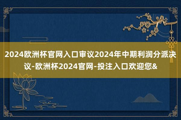 2024欧洲杯官网入口审议2024年中期利润分派决议-欧洲杯2024官网-投注入口欢迎您&