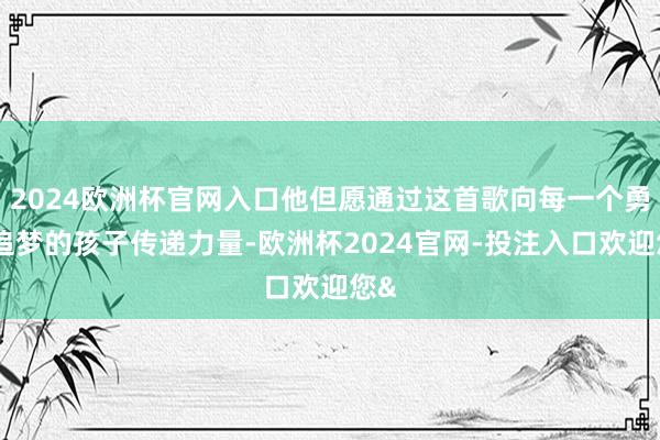 2024欧洲杯官网入口他但愿通过这首歌向每一个勇敢追梦的孩子传递力量-欧洲杯2024官网-投注入口欢迎您&
