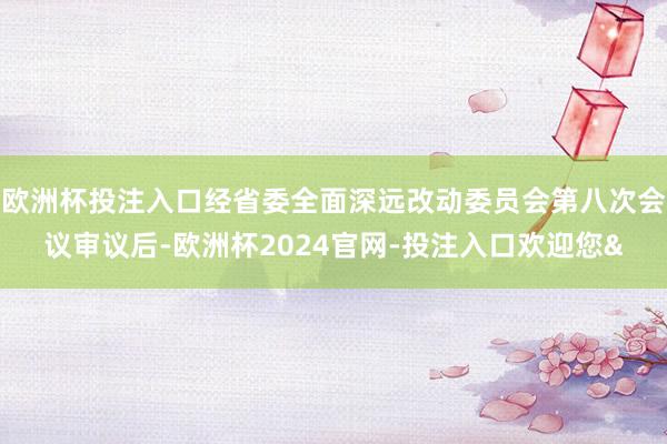 欧洲杯投注入口经省委全面深远改动委员会第八次会议审议后-欧洲杯2024官网-投注入口欢迎您&