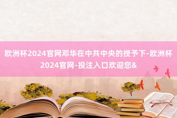 欧洲杯2024官网邓华在中共中央的授予下-欧洲杯2024官网-投注入口欢迎您&